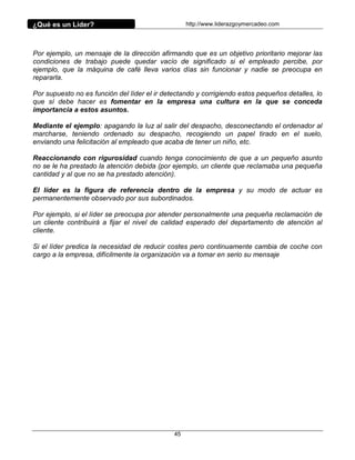¿Qué es un Líder?                                  http://www.liderazgoymercadeo.com




Por ejemplo, un mensaje de la dirección afirmando que es un objetivo prioritario mejorar las
condiciones de trabajo puede quedar vacío de significado si el empleado percibe, por
ejemplo, que la máquina de café lleva varios días sin funcionar y nadie se preocupa en
repararla.

Por supuesto no es función del líder el ir detectando y corrigiendo estos pequeños detalles, lo
que sí debe hacer es fomentar en la empresa una cultura en la que se conceda
importancia a estos asuntos.

Mediante el ejemplo: apagando la luz al salir del despacho, desconectando el ordenador al
marcharse, teniendo ordenado su despacho, recogiendo un papel tirado en el suelo,
enviando una felicitación al empleado que acaba de tener un niño, etc.

Reaccionando con rigurosidad cuando tenga conocimiento de que a un pequeño asunto
no se le ha prestado la atención debida (por ejemplo, un cliente que reclamaba una pequeña
cantidad y al que no se ha prestado atención).

El líder es la figura de referencia dentro de la empresa y su modo de actuar es
permanentemente observado por sus subordinados.

Por ejemplo, si el líder se preocupa por atender personalmente una pequeña reclamación de
un cliente contribuirá a fijar el nivel de calidad esperado del departamento de atención al
cliente.

Si el líder predica la necesidad de reducir costes pero continuamente cambia de coche con
cargo a la empresa, difícilmente la organización va a tomar en serio su mensaje




                                              45
 