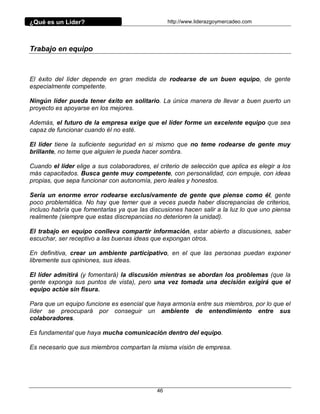 ¿Qué es un Líder?                                 http://www.liderazgoymercadeo.com




Trabajo en equipo



El éxito del líder depende en gran medida de rodearse de un buen equipo, de gente
especialmente competente.

Ningún líder pueda tener éxito en solitario. La única manera de llevar a buen puerto un
proyecto es apoyarse en los mejores.

Además, el futuro de la empresa exige que el líder forme un excelente equipo que sea
capaz de funcionar cuando él no esté.

El líder tiene la suficiente seguridad en si mismo que no teme rodearse de gente muy
brillante, no teme que alguien le pueda hacer sombra.

Cuando el líder elige a sus colaboradores, el criterio de selección que aplica es elegir a los
más capacitados. Busca gente muy competente, con personalidad, con empuje, con ideas
propias, que sepa funcionar con autonomía, pero leales y honestos.

Sería un enorme error rodearse exclusivamente de gente que piense como él, gente
poco problemática. No hay que temer que a veces pueda haber discrepancias de criterios,
incluso habría que fomentarlas ya que las discusiones hacen salir a la luz lo que uno piensa
realmente (siempre que estas discrepancias no deterioren la unidad).

El trabajo en equipo conlleva compartir información, estar abierto a discusiones, saber
escuchar, ser receptivo a las buenas ideas que expongan otros.

En definitiva, crear un ambiente participativo, en el que las personas puedan exponer
libremente sus opiniones, sus ideas.

El líder admitirá (y fomentará) la discusión mientras se abordan los problemas (que la
gente exponga sus puntos de vista), pero una vez tomada una decisión exigirá que el
equipo actúe sin fisura.

Para que un equipo funcione es esencial que haya armonía entre sus miembros, por lo que el
líder se preocupará por conseguir un ambiente de entendimiento entre sus
colaboradores.

Es fundamental que haya mucha comunicación dentro del equipo.

Es necesario que sus miembros compartan la misma visión de empresa.




                                             46
 
