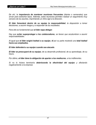 ¿Qué es un Líder?                                  http://www.liderazgoymercadeo.com




De ahí, la importancia de mantener reuniones frecuentes (diarias o semanales) que
sirvan para estrechar lazos. Además, estas reuniones permiten realizar un seguimiento muy
cercano de los asuntos, imprimiendo un ritmo ágil a la dirección.

El líder fomentará dentro de su equipo la responsabilidad, la disposición a tomar
decisiones, a asumir riesgos y a responder de los resultados.

Para ello es fundamental que el líder sepa delegar.

Hay que evitar superproteger a los colaboradores, se tienen que acostumbrar a asumir
responsabilidades.

Al igual que el líder exigirá lealtad a su equipo, él por su parte mostrará una total lealtad
hacia sus empleados.

El líder defenderá a su equipo cuando sea atacado.

El líder se preocupará de su equipo, de su desarrollo profesional, de su aprendizaje, de su
futuro.

Por último, el líder tiene la obligación de apartar a los mediocres, a los indiferentes.

Si no lo hiciera terminaría deteriorando la efectividad del equipo y afectando
negativamente a la empresa




                                              47
 