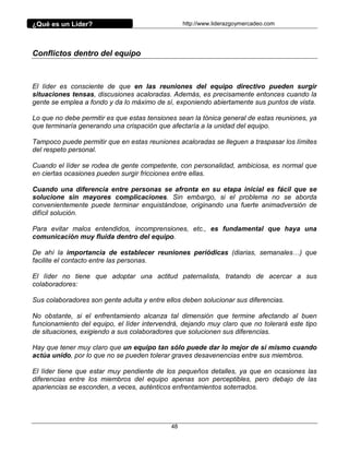 ¿Qué es un Líder?                                 http://www.liderazgoymercadeo.com




Conflictos dentro del equipo



El líder es consciente de que en las reuniones del equipo directivo pueden surgir
situaciones tensas, discusiones acaloradas. Además, es precisamente entonces cuando la
gente se emplea a fondo y da lo máximo de sí, exponiendo abiertamente sus puntos de vista.

Lo que no debe permitir es que estas tensiones sean la tónica general de estas reuniones, ya
que terminaría generando una crispación que afectaría a la unidad del equipo.

Tampoco puede permitir que en estas reuniones acaloradas se lleguen a traspasar los límites
del respeto personal.

Cuando el líder se rodea de gente competente, con personalidad, ambiciosa, es normal que
en ciertas ocasiones pueden surgir fricciones entre ellas.

Cuando una diferencia entre personas se afronta en su etapa inicial es fácil que se
solucione sin mayores complicaciones. Sin embargo, si el problema no se aborda
convenientemente puede terminar enquistándose, originando una fuerte animadversión de
difícil solución.

Para evitar malos entendidos, incomprensiones, etc., es fundamental que haya una
comunicación muy fluida dentro del equipo.

De ahí la importancia de establecer reuniones periódicas (diarias, semanales…) que
facilite el contacto entre las personas.

El líder no tiene que adoptar una actitud paternalista, tratando de acercar a sus
colaboradores:

Sus colaboradores son gente adulta y entre ellos deben solucionar sus diferencias.

No obstante, si el enfrentamiento alcanza tal dimensión que termine afectando al buen
funcionamiento del equipo, el líder intervendrá, dejando muy claro que no tolerará este tipo
de situaciones, exigiendo a sus colaboradores que solucionen sus diferencias.

Hay que tener muy claro que un equipo tan sólo puede dar lo mejor de sí mismo cuando
actúa unido, por lo que no se pueden tolerar graves desavenencias entre sus miembros.

El líder tiene que estar muy pendiente de los pequeños detalles, ya que en ocasiones las
diferencias entre los miembros del equipo apenas son perceptibles, pero debajo de las
apariencias se esconden, a veces, auténticos enfrentamientos soterrados.




                                             48
 