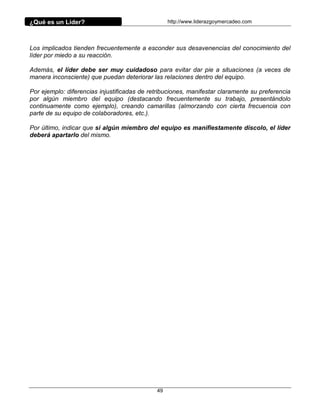 ¿Qué es un Líder?                                 http://www.liderazgoymercadeo.com




Los implicados tienden frecuentemente a esconder sus desavenencias del conocimiento del
líder por miedo a su reacción.

Además, el líder debe ser muy cuidadoso para evitar dar pie a situaciones (a veces de
manera inconsciente) que puedan deteriorar las relaciones dentro del equipo.

Por ejemplo: diferencias injustificadas de retribuciones, manifestar claramente su preferencia
por algún miembro del equipo (destacando frecuentemente su trabajo, presentándolo
continuamente como ejemplo), creando camarillas (almorzando con cierta frecuencia con
parte de su equipo de colaboradores, etc.).

Por último, indicar que si algún miembro del equipo es manifiestamente díscolo, el líder
deberá apartarlo del mismo.




                                             49
 