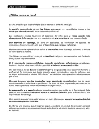 ¿Qué es un Líder?                                http://www.liderazgoymercadeo.com




¿El líder nace o se hace?



Es una pregunta que surge siempre que se aborda el tema del liderazgo.

La opinión generalizada es que hay líderes que nacen con capacidades innatas y hay
otros que se van formando en su desarrollo profesional.

Las habilidades innatas favorecen el desarrollo del líder, pero a veces resulta más
determinante la formación que uno va adquiriendo y la experiencia que va acumulando.

Hay técnicas de liderazgo, de toma de decisiones, de conducción de equipos, de
motivación, de comunicación, etc. que el líder tiene que conocer y dominar.

Hay que señalar la importancia de asistir a seminarios sobre liderazgo, así como la lectura
de libros sobre la materia.

También es de gran utilidad conseguir un feed-back del grupo para ver qué se está haciendo
bien y donde hay que mejorar.

El ir asumiendo responsabilidades, tomando decisiones, solucionando problemas,
haciendo frente a situaciones difíciles, permitirá ir forjando a un auténtico líder.

Por este motivo, no es bueno "superproteger" a las personas en su desarrollo humano y
profesional. Es importante que desde pequeño vayan conociendo el valor del esfuerzo, que
se vayan enfrentando a ciertas "dificultades", en definitiva, que aprendan a desenvolverse
por la vida.

Hay que favorecer que los empleados vayan asumiendo competencias y que se vayan
acostumbrando a enfrentarse a problemas. Se trata de irlos preparando para que en un
futuro sean capaces de tomar las riendas de la organización.

La preparación y la experiencia son aspectos que hay que cuidar en la formación de toda
persona y es conveniente empezar a hacerlo desde su juventud, para ir desarrollando sus
capacidades de liderazgo.

Otro aspecto esencial para poder ejercer un buen liderazgo es conocer en profundidad el
terreno en el que uno se mueve.

El líder de una empresa puede jugar un papel secundario en un club de tenis (por ejemplo)
del que sea socio si sus conocimientos de este deporte, de cómo funciona su entorno, etc.,
es limitado.




                                             5
 