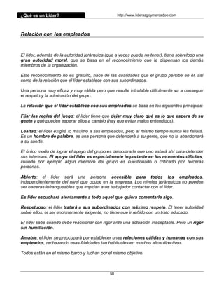 ¿Qué es un Líder?                                 http://www.liderazgoymercadeo.com




Relación con los empleados



El líder, además de la autoridad jerárquica (que a veces puede no tener), tiene sobretodo una
gran autoridad moral, que se basa en el reconocimiento que le dispensan los demás
miembros de la organización.

Este reconocimiento no es gratuito, nace de las cualidades que el grupo percibe en él, así
como de la relación que el líder establece con sus subordinados.

Una persona muy eficaz y muy válida pero que resulte intratable difícilmente va a conseguir
el respeto y la admiración del grupo.

La relación que el líder establece con sus empleados se basa en los siguientes principios:

Fijar las reglas del juego: el líder tiene que dejar muy claro qué es lo que espera de su
gente y qué pueden esperar ellos a cambio (hay que evitar malos entendidos).

Lealtad: el líder exigirá lo máximo a sus empleados, pero al mismo tiempo nunca les fallará.
Es un hombre de palabra, es una persona que defenderá a su gente, que no la abandonará
a su suerte.

El único modo de lograr el apoyo del grupo es demostrarle que uno estará ahí para defender
sus intereses. El apoyo del líder es especialmente importante en los momentos difíciles,
cuando por ejemplo algún miembro del grupo es cuestionado o criticado por terceras
personas.

Abierto: el líder será una persona accesible para todos los empleados,
independientemente del nivel que ocupe en la empresa. Los niveles jerárquicos no pueden
ser barreras infranqueables que impidan a un trabajador contactar con el líder.

Es líder escuchará atentamente a todo aquel que quiera comentarle algo.

Respetuoso: el líder tratará a sus subordinados con máximo respeto. El tener autoridad
sobre ellos, el ser enormemente exigente, no tiene que ir reñido con un trato educado.

El líder sabe cuando debe reaccionar con rigor ante una actuación inaceptable. Pero un rigor
sin humillación.

Amable: el líder se preocupará por establecer unas relaciones cálidas y humanas con sus
empleados, rechazando esas frialdades tan habituales en muchos altos directivos.

Todos están en el mismo barco y luchan por el mismo objetivo.



                                             50
 