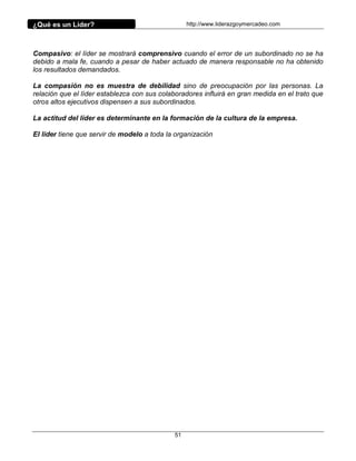 ¿Qué es un Líder?                                 http://www.liderazgoymercadeo.com




Compasivo: el líder se mostrará comprensivo cuando el error de un subordinado no se ha
debido a mala fe, cuando a pesar de haber actuado de manera responsable no ha obtenido
los resultados demandados.

La compasión no es muestra de debilidad sino de preocupación por las personas. La
relación que el líder establezca con sus colaboradores influirá en gran medida en el trato que
otros altos ejecutivos dispensen a sus subordinados.

La actitud del líder es determinante en la formación de la cultura de la empresa.

El líder tiene que servir de modelo a toda la organización




                                             51
 