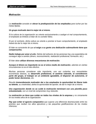 ¿Qué es un Líder?                                http://www.liderazgoymercadeo.com




Motivación



La motivación consiste en elevar la predisposición de los empleados para luchar por las
metas fijadas.

Un grupo motivado dará lo mejor de sí mismo.

Si la cultura de la organización se orienta exclusivamente a castigar el mal comportamiento,
el empleado se limitará a tratar de no cometer fallos.

Si por el contrario, dicha cultura se orienta a premiar el buen comportamiento, el empleado
tratará de dar lo mejor de si mismo.

El líder es consciente de que si exige a su gente una dedicación sobresaliente tiene que
compensarles.

Nadie trabaja por amor al arte. Detrás del esfuerzo de las personas hay una expectativa de
conseguir algo a cambio (dinero, reconocimiento, realización profesional, formación, etc.).

El líder debe utilizar diversos mecanismos de motivación.

Aunque el dinero es importante no es el único medio de motivación, además en ciertas
circunstancias no es el más efectivo.

Muchas personas consideran más importante, una vez cubiertas sus necesidades
económicas básicas, su desarrollo profesional, el sentirse valorado, el considerarse
parte del grupo, el trabajar en un ambiente agradable, el disponer de autonomía, el
poder tomar decisiones, etc.

Resulta tremendamente motivador dar a los empleados la oportunidad de liberar todo
su talento, su creatividad, darles la oportunidad de aportar, de dar lo mejor de si mismo.

Una organización donde no se cuide la motivación terminará con una plantilla poco
entusiasmada, con un nivel de compromiso muy reducido.

La motivación se tiene que cuidar en todos los niveles de la empresa y no únicamente
en los niveles altos de la organización.

Hay que evitar el agravio comparativo que supone una diferencia desmesurada entre los
premios que reciben los altos ejecutivos y las pequeñas gratificaciones de los niveles
inferiores.




                                            52
 