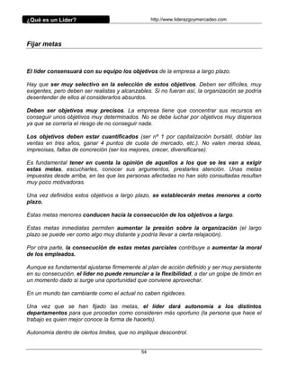 ¿Qué es un Líder?                                 http://www.liderazgoymercadeo.com




Fijar metas



El líder consensuará con su equipo los objetivos de la empresa a largo plazo.

Hay que ser muy selectivo en la selección de estos objetivos. Deben ser difíciles, muy
exigentes, pero deben ser realistas y alcanzables. Si no fueran así, la organización se podría
desentender de ellos al considerarlos absurdos.

Deben ser objetivos muy precisos. La empresa tiene que concentrar sus recursos en
conseguir unos objetivos muy determinados. No se debe luchar por objetivos muy dispersos
ya que se correría el riesgo de no conseguir nada.

Los objetivos deben estar cuantificados (ser nº 1 por capitalización bursátil, doblar las
ventas en tres años, ganar 4 puntos de cuota de mercado, etc.). No valen meras ideas,
imprecisas, faltas de concreción (ser los mejores, crecer, diversificarse).

Es fundamental tener en cuenta la opinión de aquellos a los que se les van a exigir
estas metas, escucharles, conocer sus argumentos, prestarles atención. Unas metas
impuestas desde arriba, en las que las personas afectadas no han sido consultadas resultan
muy poco motivadoras.

Una vez definidos estos objetivos a largo plazo, se establecerán metas menores a corto
plazo.

Estas metas menores conducen hacia la consecución de los objetivos a largo.

Estas metas inmediatas permiten aumentar la presión sobre la organización (el largo
plazo se puede ver como algo muy distante y podría llevar a cierta relajación).

Por otra parte, la consecución de estas metas parciales contribuye a aumentar la moral
de los empleados.

Aunque es fundamental ajustarse firmemente al plan de acción definido y ser muy persistente
en su consecución, el líder no puede renunciar a la flexibilidad, a dar un golpe de timón en
un momento dado si surge una oportunidad que conviene aprovechar.

En un mundo tan cambiante como el actual no caben rigideces.

Una vez que se han fijado las metas, el líder dará autonomía a los distintos
departamentos para que procedan como consideren más oportuno (la persona que hace el
trabajo es quien mejor conoce la forma de hacerlo).

Autonomía dentro de ciertos limites, que no implique descontrol.


                                             54
 