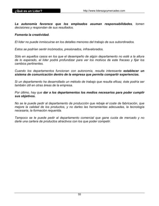 ¿Qué es un Líder?                                 http://www.liderazgoymercadeo.com




La autonomía favorece que los empleados asuman responsabilidades, tomen
decisiones y respondan de sus resultados.

Fomenta la creatividad.

El líder no puede inmiscuirse en los detalles menores del trabajo de sus subordinados.

Estos se podrían sentir incómodos, presionados, infravalorados.

Sólo en aquellos casos en los que el desempeño de algún departamento no esté a la altura
de lo esperado, el líder podrá profundizar para ver los motivos de este fracaso y fijar los
cambios pertinentes.

Cuando los departamentos funcionan con autonomía, resulta interesante establecer un
sistema de comunicación dentro de la empresa que permita compartir experiencias.

Si un departamento ha desarrollado un método de trabajo que resulta eficaz, éste podría ser
también útil en otras áreas de la empresa.

Por último, hay que dar a los departamentos los medios necesarios para poder cumplir
sus objetivos.

No se le puede pedir al departamento de producción que rebaje el coste de fabricación, que
mejore la calidad de los productos, y no darles las herramientas adecuadas, la tecnología
necesaria, la formación requerida.

Tampoco se le puede pedir al departamento comercial que gane cuota de mercado y no
darle una cartera de productos atractivos con los que poder competir.




                                             55
 