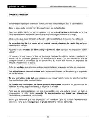 ¿Qué es un Líder?                                 http://www.liderazgoymercadeo.com




Descentralización



El liderazgo exige lograr una visión común, que sea compartida por toda la organización.

Todo el grupo debe conocer muy bien cuales son las metas fijadas.

Pero esta visión común no es incompatible con un estructura descentralizada, en la que
cada departamento disfrute de cierta autonomía en la organización de su trabajo.

Ellos son los que mejor conocen su función y cómo realizarla de la manera más eficiente.

La organización dará lo mejor de si misma cuando dispone de cierta libertad para
desarrollar su trabajo.

Además es una muestra de confianza por parte del líder, algo que los empleados saben
valorar.

Lo contrario ocurre cuando el líder se inmiscuye hasta en los últimos detalles, coartando la
libertad de las personas, generando un ambiente muy tenso. Con esta actitud tan sólo se
consigue anular la creatividad de los empleados, su ilusión por innovar (el empleado se
limitará a hacer le que le digan).

Entre las ventajas que ofrece un sistema descentralizado se pueden señalar las siguientes:

Los empleados se responsabilizan más, se favorece la toma de decisiones y el responder
de los resultados.

Es una estructura más ágil, que reacciona con mayor rapidez ante los acontecimientos,
que puede afinar mejor sus respuestas.

Se fortalece el sentimiento de formar parte de la empresa (cuando a las personas se les
trata con madurez responden dando lo mejor de si misma).

Para que la descentralización no sea incompatible con una cultura común en toda la
organización, el líder debe fomentar la comunicación en todas las direcciones
(descendente, ascendente y horizontal).

Tiene que fomentar que los empleados se conozcan, que no existan departamentos
estancos. Tiene que conseguir que el grupo comparta valores comunes.




                                             56
 