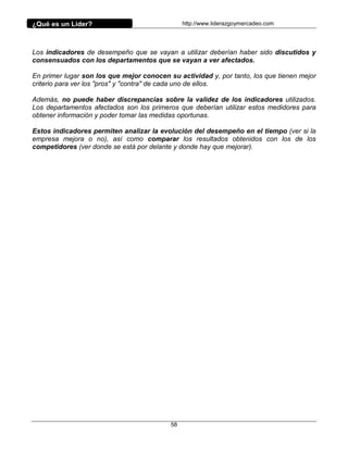 ¿Qué es un Líder?                               http://www.liderazgoymercadeo.com




Los indicadores de desempeño que se vayan a utilizar deberían haber sido discutidos y
consensuados con los departamentos que se vayan a ver afectados.

En primer lugar son los que mejor conocen su actividad y, por tanto, los que tienen mejor
criterio para ver los "pros" y "contra" de cada uno de ellos.

Además, no puede haber discrepancias sobre la validez de los indicadores utilizados.
Los departamentos afectados son los primeros que deberían utilizar estos medidores para
obtener información y poder tomar las medidas oportunas.

Estos indicadores permiten analizar la evolución del desempeño en el tiempo (ver si la
empresa mejora o no), así como comparar los resultados obtenidos con los de los
competidores (ver donde se está por delante y donde hay que mejorar).




                                           58
 