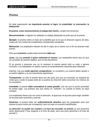 ¿Qué es un Líder?                                 http://www.liderazgoymercadeo.com




Premios



En toda organización es importante premiar el logro, la creatividad, la innovación, la
dedicación.

El premio, como reconocimiento al trabajo bien hecho, cumple tres funciones:

Reconocimiento: si alguien ha realizado un trabajo destacado es justo que se le premie.

Ejemplo: el premio indica al resto de la plantilla qué es lo que la dirección espera de ellos,
cuales son los niveles de cumplimiento considerados excelentes.

Motivación: los empleados tratarán de dar lo mejor de si mismo con el fin de alcanzar este
premio.

Para que el premio cumpla estas funciones debe ser:

Justo: hay que premiar a quien realmente lo merece. Los empleados tienen que ver que
se conceden de manera objetiva, que no hay favoritismo.

Si se premia a personas que no lo merecen el premio pierde todo su valor y genera
confusión. Los empleados no sabrán cual es el comportamiento requerido para obtenerlo.

Además, hay que evitar agravios comparativos: su concesión y su cuantía deben ajustar a
un patrón objetivo y no ser meramente caprichosos.

Transparente: no solo el premio tiene que ser justo sino que su concesión se realizará de
modo que a nadie le quepa duda de su justicia (la dirección debe comunicar los motivos de
su concesión).

Inmediato: el premio debe concederse lo antes posible, una vez que la acción premiada
ha tenido lugar. Los premios hay que darlos en "caliente", no cuando el hecho se haya
olvidado.

Los empleados tienen que ver como la dirección, al igual que se da prisa para exigir, también
se da prisa para reconocer y premiar.

Generoso: el premio debe ser suficientemente atractivo (que los empleados vean que
merece la pena luchar por conseguirlo), pero sin caer en excesos injustificados.

La dirección no puede ser cicatera a la hora de conceder un premio ya que generaría
cierto desencanto ("muy exigente a la hora de pedir, pero que poco generosa a la hora de
premiar").


                                             59
 