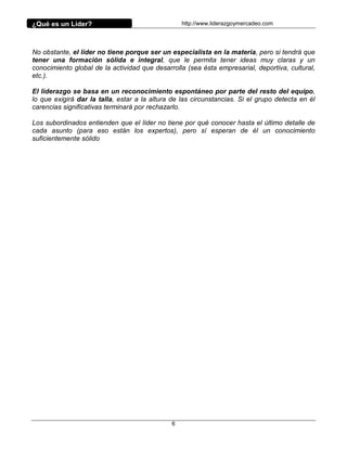 ¿Qué es un Líder?                                 http://www.liderazgoymercadeo.com




No obstante, el líder no tiene porque ser un especialista en la materia, pero si tendrá que
tener una formación sólida e integral, que le permita tener ideas muy claras y un
conocimiento global de la actividad que desarrolla (sea ésta empresarial, deportiva, cultural,
etc.).

El liderazgo se basa en un reconocimiento espontáneo por parte del resto del equipo,
lo que exigirá dar la talla, estar a la altura de las circunstancias. Si el grupo detecta en él
carencias significativas terminará por rechazarlo.

Los subordinados entienden que el líder no tiene por qué conocer hasta el último detalle de
cada asunto (para eso están los expertos), pero sí esperan de él un conocimiento
suficientemente sólido




                                              6
 