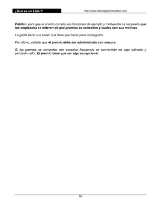 ¿Qué es un Líder?                                http://www.liderazgoymercadeo.com




Público: para que el premio cumpla sus funciones de ejemplo y motivación es necesario que
los empleados se enteren de qué premios se conceden y cuales son sus motivos.

La gente tiene que saber qué tiene que hacer para conseguirlo.

Por último, señalar que el premio debe ser administrado con mesura.

Si los premios se conceden con excesiva frecuencia se convertirán en algo rutinario y
perderán valor. El premio tiene que ser algo excepcional.




                                            60
 