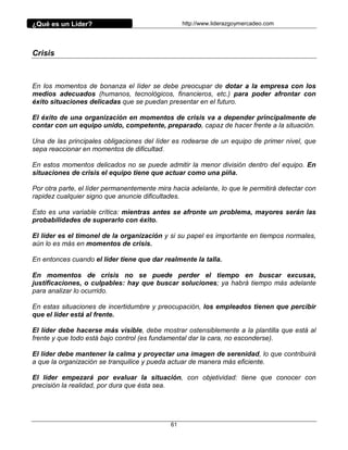 ¿Qué es un Líder?                                 http://www.liderazgoymercadeo.com




Crisis



En los momentos de bonanza el líder se debe preocupar de dotar a la empresa con los
medios adecuados (humanos, tecnológicos, financieros, etc.) para poder afrontar con
éxito situaciones delicadas que se puedan presentar en el futuro.

El éxito de una organización en momentos de crisis va a depender principalmente de
contar con un equipo unido, competente, preparado, capaz de hacer frente a la situación.

Una de las principales obligaciones del líder es rodearse de un equipo de primer nivel, que
sepa reaccionar en momentos de dificultad.

En estos momentos delicados no se puede admitir la menor división dentro del equipo. En
situaciones de crisis el equipo tiene que actuar como una piña.

Por otra parte, el líder permanentemente mira hacia adelante, lo que le permitirá detectar con
rapidez cualquier signo que anuncie dificultades.

Esto es una variable crítica: mientras antes se afronte un problema, mayores serán las
probabilidades de superarlo con éxito.

El líder es el timonel de la organización y si su papel es importante en tiempos normales,
aún lo es más en momentos de crisis.

En entonces cuando el líder tiene que dar realmente la talla.

En momentos de crisis no se puede perder el tiempo en buscar excusas,
justificaciones, o culpables: hay que buscar soluciones; ya habrá tiempo más adelante
para analizar lo ocurrido.

En estas situaciones de incertidumbre y preocupación, los empleados tienen que percibir
que el líder está al frente.

El líder debe hacerse más visible, debe mostrar ostensiblemente a la plantilla que está al
frente y que todo está bajo control (es fundamental dar la cara, no esconderse).

El líder debe mantener la calma y proyectar una imagen de serenidad, lo que contribuirá
a que la organización se tranquilice y pueda actuar de manera más eficiente.

El líder empezará por evaluar la situación, con objetividad: tiene que conocer con
precisión la realidad, por dura que ésta sea.




                                             61
 