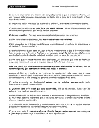 ¿Qué es un Líder?                                  http://www.liderazgoymercadeo.com




Es esencial disponer de una información completa y veraz lo que le exige ir su fuente, y si
ello requiere saltarse niveles jerárquicos y contactar con la base de la organización el líder
tendrá que hacerlo.

Es importante hablar con todos los niveles de la empresa, reunir toda la información posible.

En los momentos de crisis el líder tiene que saber priorizar, saber diferenciar cuales son
las actuaciones prioritarias, por donde hay que empezar.

El tiempo es crítico y hay que comenzar abordando los asuntos más urgentes.

El líder tiene que estar preparado para tomar decisiones con celeridad.

Estas se pondrán en práctica inmediatamente y se establecerá un sistema de seguimiento y
de evaluación de sus resultados.

En estos momentos puede estar en juego el futuro de la empresa, lo que a veces hará que el
líder se tenga que enfrentar a decisiones que pueden exigir fortísimos sacrificios a los
empleados (recorte de plantilla, bajada de sueldos, venta de parte del negocio, etc.).

El líder tiene que ser capaz de tomar estas decisiones, por dolorosas que sean. De hecho, si
ocupa esa posición al frente de la empresa es para defender sus intereses.

Más vale tomar una decisión que afecte negativamente a la mitad de la plantilla, que no
tomar ninguna y que esto termine afectando a toda la plantilla.

Aunque el líder no compite en un concurso de popularidad, debe saber que si toma
decisiones dolorosas, pero entendibles, razonadas, de una modo justo y objetivo, sin realizar
discriminaciones, al final conseguirá ganarse aún más el respeto de su gente.

En estos momentos es fundamental actuar con la máxima transparencia, tanto
internamente como de cara al exterior.

La plantilla tiene que saber que está ocurriendo, cuál es la situación, cuáles son los
peligros y que medidas se están tomando.

Ocultar información tan sólo da pie a rumores, a desconfianzas, a exageraciones, a temores.
Es muy difícil pedirle a la plantilla que se involucre para sacar la empresa adelante cuando
desconoce cuál es su situación.

Si la dirección oculta información y posteriormente ésta sale a la luz, el equipo directivo
perderá inmediatamente toda credibilidad (muy difícil de recuperar).

Es muy importante ir comunicando a la plantilla los pequeños avances que se vayan
logrando ya que contribuye a elevar la moral de la organización.


                                              62
 