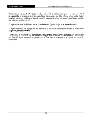 ¿Qué es un Líder?                                  http://www.liderazgoymercadeo.com




Superada la crisis, el líder debe realizar un análisis crítico para conocer con exactitud
lo sucedido: el origen de la crisis, si ésta se ha debido a un fallo interno, si se podía haber
previsto o evitado, si la organización estaba preparada, si se ha sabido reaccionar, cuales
han sido los resultados, etc.

El objetivo de este análisis es sacar conclusiones (aprendizaje) con vista al futuro.

Si algún miembro del equipo no ha estado a la altura de las circunstancias, el líder debe
exigir responsabilidades.

También es el momento de agradecer a la plantilla el esfuerzo realizado, de comunicar
que la crisis se ha superado y explicar que el futuro de la empresa se presenta nuevamente
despejado




                                              63
 