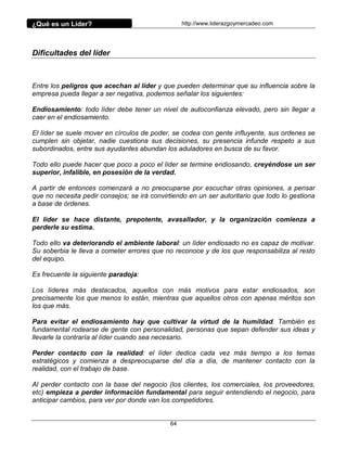 ¿Qué es un Líder?                                 http://www.liderazgoymercadeo.com




Dificultades del líder



Entre los peligros que acechan al líder y que pueden determinar que su influencia sobre la
empresa pueda llegar a ser negativa, podemos señalar los siguientes:

Endiosamiento: todo líder debe tener un nivel de autoconfianza elevado, pero sin llegar a
caer en el endiosamiento.

El líder se suele mover en círculos de poder, se codea con gente influyente, sus ordenes se
cumplen sin objetar, nadie cuestiona sus decisiones, su presencia infunde respeto a sus
subordinados, entre sus ayudantes abundan los aduladores en busca de su favor.

Todo ello puede hacer que poco a poco el líder se termine endiosando, creyéndose un ser
superior, infalible, en posesión de la verdad.

A partir de entonces comenzará a no preocuparse por escuchar otras opiniones, a pensar
que no necesita pedir consejos; se irá convirtiendo en un ser autoritario que todo lo gestiona
a base de órdenes.

El líder se hace distante, prepotente, avasallador, y la organización comienza a
perderle su estima.

Todo ello va deteriorando el ambiente laboral: un líder endiosado no es capaz de motivar.
Su soberbia le lleva a cometer errores que no reconoce y de los que responsabiliza al resto
del equipo.

Es frecuente la siguiente paradoja:

Los líderes más destacados, aquellos con más motivos para estar endiosados, son
precisamente los que menos lo están, mientras que aquellos otros con apenas méritos son
los que más.

Para evitar el endiosamiento hay que cultivar la virtud de la humildad. También es
fundamental rodearse de gente con personalidad, personas que sepan defender sus ideas y
llevarle la contraría al líder cuando sea necesario.

Perder contacto con la realidad: el líder dedica cada vez más tiempo a los temas
estratégicos y comienza a despreocuparse del día a día, de mantener contacto con la
realidad, con el trabajo de base.

Al perder contacto con la base del negocio (los clientes, los comerciales, los proveedores,
etc) empieza a perder información fundamental para seguir entendiendo el negocio, para
anticipar cambios, para ver por donde van los competidores.


                                             64
 