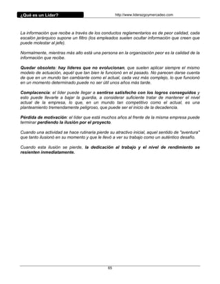 ¿Qué es un Líder?                                  http://www.liderazgoymercadeo.com




La información que recibe a través de los conductos reglamentarios es de peor calidad, cada
escalón jerárquico supone un filtro (los empleados suelen ocultar información que creen que
puede molestar al jefe).

Normalmente, mientras más alto está una persona en la organización peor es la calidad de la
información que recibe.

Quedar obsoleto: hay líderes que no evolucionan, que suelen aplicar siempre el mismo
modelo de actuación, aquél que tan bien le funcionó en el pasado. No parecen darse cuenta
de que en un mundo tan cambiante como el actual, cada vez más complejo, lo que funcionó
en un momento determinado puede no ser útil unos años más tarde.

Complacencia: el líder puede llegar a sentirse satisfecho con los logros conseguidos y
esto puede llevarle a bajar la guardia, a considerar suficiente tratar de mantener el nivel
actual de la empresa, lo que, en un mundo tan competitivo como el actual, es una
planteamiento tremendamente peligroso, que puede ser el inicio de la decadencia.

Pérdida de motivación: el líder que está muchos años al frente de la misma empresa puede
terminar perdiendo la ilusión por el proyecto.

Cuando una actividad se hace rutinaria pierde su atractivo inicial, aquel sentido de "aventura"
que tanto ilusionó en su momento y que le llevó a ver su trabajo como un auténtico desafío.

Cuando esta ilusión se pierde, la dedicación al trabajo y el nivel de rendimiento se
resienten inmediatamente.




                                              65
 