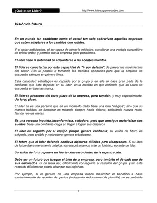 ¿Qué es un Líder?                                  http://www.liderazgoymercadeo.com




Visión de futuro



En un mundo tan cambiante como el actual tan sólo sobreviven aquellas empresas
que saben adaptarse a los cambios con rapidez.

Y el saber anticiparlos, el ser capaz de tomar la iniciativa, constituye una ventaja competitiva
de primer orden y permite que la empresa gane posiciones.

El líder tiene la habilidad de adelantarse a los acontecimientos.

El líder se caracteriza por esta capacidad de "ir por delante", de prever los movimientos
del sector. Ello le permite ir tomando las medidas oportunas para que la empresa se
encuentre siempre en primera línea.

Esta capacidad estratégica es captada por el grupo y en ella se basa gran parte de la
confianza que éste deposita en su líder, en la medida en que entiende que su futuro se
encuentra en buenas manos.

El líder se preocupa del corto plazo de la empresa, pero también, y muy especialmente,
del largo plazo.

El líder no es una persona que en un momento dado tiene una idea "mágica", sino que su
manera habitual de funcionar es mirando siempre hacia delante, señalando nuevos retos,
fijando nuevas metas.

Es una persona inquieta, inconformista, soñadora, pero que consigue materializar sus
sueños: tiene una confianza ciega en llegar a lograr sus objetivos.

El líder es seguido por el equipo porque genera confianza; su visión de futuro es
exigente, pero creíble y motivadora: genera entusiasmo.

El futuro que el líder defiende conlleva objetivos difíciles pero alcanzables. Si su idea
de futuro fuera meramente utópica nos encontraríamos ante un lunático, no ante un líder.

Su visión de futuro genera un fuerte consenso dentro de la organización.

Debe ser un futuro que busque el bien de la empresa, pero también el de cada uno de
sus empleados. Si no fuera así, difícilmente conseguiría el respaldo del grupo, y sin este
respaldo difícilmente podría alcanzar sus objetivos.

Por ejemplo, si el gerente de una empresa busca maximizar el beneficio a base
exclusivamente de recortes de gastos (incluyendo reducciones de plantilla) no es probable



                                               7
 