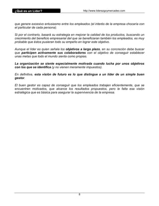 ¿Qué es un Líder?                                http://www.liderazgoymercadeo.com




que genere excesivo entusiasmo entre los empleados (el interés de la empresa chocaría con
el particular de cada persona).

Si por el contrario, basará su estrategia en mejorar la calidad de los productos, buscando un
crecimiento del beneficio empresarial del que se beneficiaran también los empleados, es muy
probable que éstos pusieran todo su empeño en lograr este objetivo.

Aunque el líder es quien señala los objetivos a largo plazo, en su concreción debe buscar
que participen activamente sus colaboradores con el objetivo de conseguir establecer
unas metas que todo el mundo sienta como propias.

La organización se siente especialmente motivada cuando lucha por unos objetivos
con los que se identifica (y no vienen meramente impuestos).

En definitiva, esta visión de futuro es lo que distingue a un líder de un simple buen
gestor.

El buen gestor es capaz de conseguir que los empleados trabajen eficientemente, que se
encuentren motivados, que alcance los resultados propuestos, pero le falta esa visión
estratégica que es básica para asegurar la supervivencia de la empresa.




                                             8
 