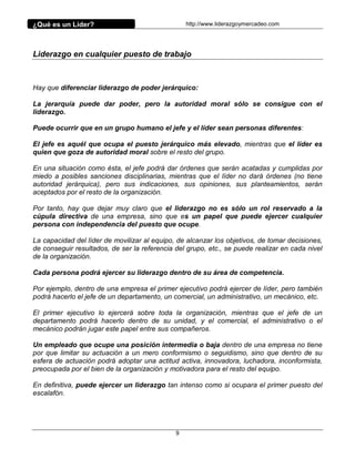 ¿Qué es un Líder?                                 http://www.liderazgoymercadeo.com




Liderazgo en cualquier puesto de trabajo



Hay que diferenciar liderazgo de poder jerárquico:

La jerarquía puede dar poder, pero la autoridad moral sólo se consigue con el
liderazgo.

Puede ocurrir que en un grupo humano el jefe y el líder sean personas diferentes:

El jefe es aquél que ocupa el puesto jerárquico más elevado, mientras que el líder es
quien que goza de autoridad moral sobre el resto del grupo.

En una situación como ésta, el jefe podrá dar órdenes que serán acatadas y cumplidas por
miedo a posibles sanciones disciplinarias, mientras que el líder no dará órdenes (no tiene
autoridad jerárquica), pero sus indicaciones, sus opiniones, sus planteamientos, serán
aceptados por el resto de la organización.

Por tanto, hay que dejar muy claro que el liderazgo no es sólo un rol reservado a la
cúpula directiva de una empresa, sino que es un papel que puede ejercer cualquier
persona con independencia del puesto que ocupe.

La capacidad del líder de movilizar al equipo, de alcanzar los objetivos, de tomar decisiones,
de conseguir resultados, de ser la referencia del grupo, etc., se puede realizar en cada nivel
de la organización.

Cada persona podrá ejercer su liderazgo dentro de su área de competencia.

Por ejemplo, dentro de una empresa el primer ejecutivo podrá ejercer de líder, pero también
podrá hacerlo el jefe de un departamento, un comercial, un administrativo, un mecánico, etc.

El primer ejecutivo lo ejercerá sobre toda la organización, mientras que el jefe de un
departamento podrá hacerlo dentro de su unidad, y el comercial, el administrativo o el
mecánico podrán jugar este papel entre sus compañeros.

Un empleado que ocupe una posición intermedia o baja dentro de una empresa no tiene
por que limitar su actuación a un mero conformismo o seguidismo, sino que dentro de su
esfera de actuación podrá adoptar una actitud activa, innovadora, luchadora, inconformista,
preocupada por el bien de la organización y motivadora para el resto del equipo.

En definitiva, puede ejercer un liderazgo tan intenso como si ocupara el primer puesto del
escalafón.




                                              9
 