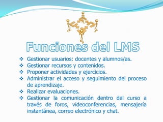  Gestionar usuarios: docentes y alumnos/as.
 Gestionar recursos y contenidos.
 Proponer actividades y ejercicios.
 Administrar el acceso y seguimiento del proceso
  de aprendizaje.
 Realizar evaluaciones.
 Gestionar la comunicación dentro del curso a
  través de foros, videoconferencias, mensajería
  instantánea, correo electrónico y chat.
 