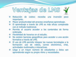  Reducción de costos: necesita una inversión poco
  importante.
 Mayor productividad del proceso enseñanza-aprendizaje.
 El aprendizaje a través de LMS es más eficaz comparado
  con el método tradicional.
 Permite al usuario acceder a los contenidos de forma
  ordenada.
 Flexibilidad de horarios en el estudio.
 No existen barreras geográficas para acceder a una acción
  formativa a través de LMS.
 El uso de LMS permite integrar las nuevas tecnologías a la
  formación: uso de videos, correo electrónico, chat,
  actividades multimedia e interactivas.
 Llega a un mayor número de estudiantes y éstos van
  aprendiendo según su propio ritmo y necesidades.
 