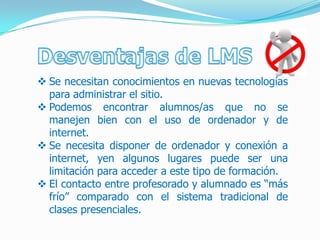  Se necesitan conocimientos en nuevas tecnologías
  para administrar el sitio.
 Podemos encontrar alumnos/as que no se
  manejen bien con el uso de ordenador y de
  internet.
 Se necesita disponer de ordenador y conexión a
  internet, yen algunos lugares puede ser una
  limitación para acceder a este tipo de formación.
 El contacto entre profesorado y alumnado es “más
  frío” comparado con el sistema tradicional de
  clases presenciales.
 