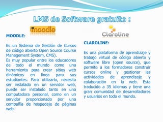 MOODLE:
                                         CLAROLINE:
Es un Sistema de Gestión de Cursos
de código abierto Open Source Course
                                         Es una plataforma de aprendizaje y
Management System, CMS).
                                         trabajo virtual de código abierto y
Es muy popular entre los educadores
                                         software libre (open source), que
de todo el mundo como una
                                         permite a los formadores construir
herramienta para crear sitios web
                                         cursos online y gestionar las
dinámicos    en    línea    para  sus
                                         actividades    de    aprendizaje  y
estudiantes. Para utilizarlo, necesita
                                         colaboración en la web. Esta
ser instalado en un servidor web,
                                         traducido a 35 idiomas y tiene una
puede ser instalado tanto en una
                                         gran comunidad de desarrolladores
computadora personal, como en un         y usuarios en todo el mundo.
servidor proporcionado por una
compañía de hospedaje de páginas
web.
 