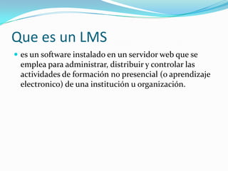 Que es un LMS
 es un software instalado en un servidor web que se
 emplea para administrar, distribuir y controlar las
 actividades de formación no presencial (o aprendizaje
 electronico) de una institución u organización.
 