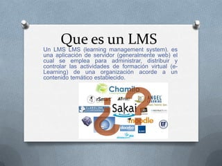 Que es un LMS
Un LMS LMS (learning management system). es
una aplicación de servidor (generalmente web) el
cual se emplea para administrar, distribuir y
controlar las actividades de formación virtual (e-
Learning) de una organización acorde a un
contenido temático establecido.
 