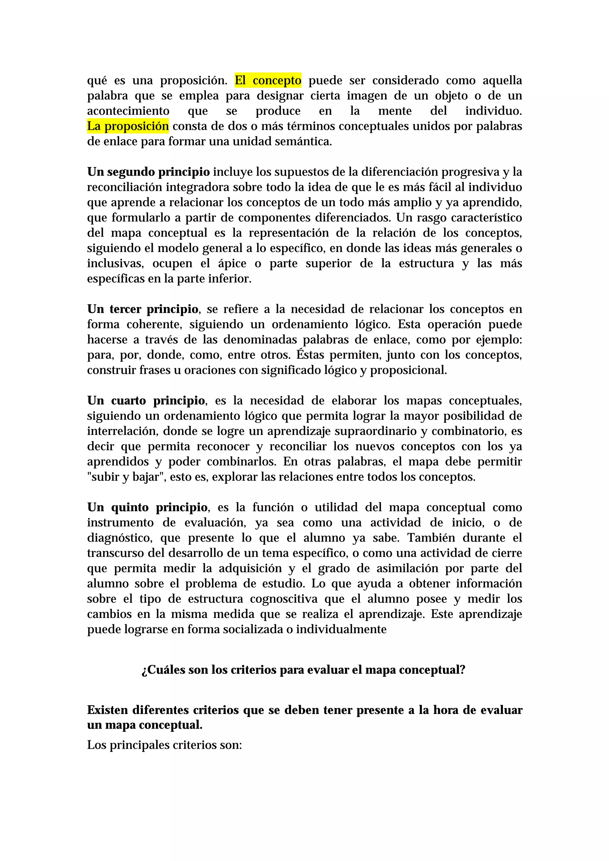 qué es una proposición. El concepto puede ser considerado como aquella
palabra que se emplea para designar cierta imagen de un objeto o de un
acontecimiento que se produce en la mente del individuo.
La proposición consta de dos o más términos conceptuales unidos por palabras
de enlace para formar una unidad semántica.
Un segundo principio incluye los supuestos de la diferenciación progresiva y la
reconciliación integradora sobre todo la idea de que le es más fácil al individuo
que aprende a relacionar los conceptos de un todo más amplio y ya aprendido,
que formularlo a partir de componentes diferenciados. Un rasgo característico
del mapa conceptual es la representación de la relación de los conceptos,
siguiendo el modelo general a lo específico, en donde las ideas más generales o
inclusivas, ocupen el ápice o parte superior de la estructura y las más
específicas en la parte inferior.
Un tercer principio, se refiere a la necesidad de relacionar los conceptos en
forma coherente, siguiendo un ordenamiento lógico. Esta operación puede
hacerse a través de las denominadas palabras de enlace, como por ejemplo:
para, por, donde, como, entre otros. Éstas permiten, junto con los conceptos,
construir frases u oraciones con significado lógico y proposicional.
Un cuarto principio, es la necesidad de elaborar los mapas conceptuales,
siguiendo un ordenamiento lógico que permita lograr la mayor posibilidad de
interrelación, donde se logre un aprendizaje supraordinario y combinatorio, es
decir que permita reconocer y reconciliar los nuevos conceptos con los ya
aprendidos y poder combinarlos. En otras palabras, el mapa debe permitir
"subir y bajar", esto es, explorar las relaciones entre todos los conceptos.
Un quinto principio, es la función o utilidad del mapa conceptual como
instrumento de evaluación, ya sea como una actividad de inicio, o de
diagnóstico, que presente lo que el alumno ya sabe. También durante el
transcurso del desarrollo de un tema específico, o como una actividad de cierre
que permita medir la adquisición y el grado de asimilación por parte del
alumno sobre el problema de estudio. Lo que ayuda a obtener información
sobre el tipo de estructura cognoscitiva que el alumno posee y medir los
cambios en la misma medida que se realiza el aprendizaje. Este aprendizaje
puede lograrse en forma socializada o individualmente
¿Cuáles son los criterios para evaluar el mapa conceptual?
Existen diferentes criterios que se deben tener presente a la hora de evaluar
un mapa conceptual.
Los principales criterios son:
 