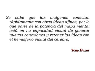 Se sabe que las imágenes conectan rápidamente con otras ideas afines, por lo que parte de la potencia del mapa mental está en su capacidad visual de generar nuevas conexiones y retener las ideas con el hemisferio visual del cerebro. Tony Buzan 