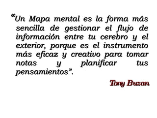 “ Un Mapa mental es la forma más sencilla de gestionar el flujo de información entre tu cerebro y el exterior, porque es el instrumento más eficaz y creativo para tomar notas y planificar tus pensamientos”.   Tony Buzan 