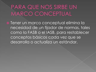    Tener un marco conceptual elimina la
    necesidad de un fijador de normas, tales
    como la FASB o el IASB, para restablecer
    conceptos básicos cada vez que se
    desarrolla o actualiza un estándar.
 