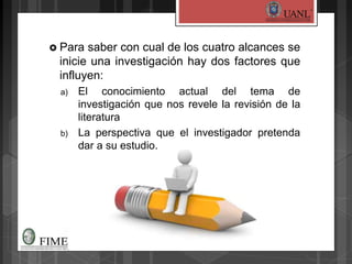  Para saber con cual de los cuatro alcances se
inicie una investigación hay dos factores que
influyen:
a) El conocimiento actual del tema de
investigación que nos revele la revisión de la
literatura
b) La perspectiva que el investigador pretenda
dar a su estudio.
 