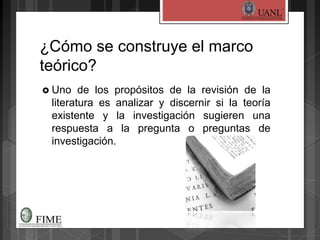 ¿Cómo se construye el marco
teórico?
 Uno de los propósitos de la revisión de la
literatura es analizar y discernir si la teoría
existente y la investigación sugieren una
respuesta a la pregunta o preguntas de
investigación.
 