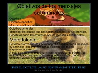 Objetivos de los mensajes 
                 subliminales
•   Objetivos.
•   Objetivo especifico:
•   Mostrar la influencia del morbo en los mensajes subliminales.
•   Objetivos generales:
•   Identificar las causas que ocasionan los mensajes subliminales.
•   Beneficios hacia las empresas por los mensajes subliminales.
• Metodología:
• Se tomó información de una monografía basada en los mensajes 
  subliminales, desarrollada por estudiantes del colegio 
  Hispanoamericano.
• A este blog se le adjuntó información recopilada de páginas de 
  internet, tales como youtube.com, google.com, etc., donde 
  brindaron videos, fotos, apuntes y significados.
 