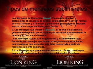 Tipos de mensajes subliminales
•   Los Mensajes de Contenido Sexual: Tienen por objetivo
    distorsionar el concepto de género, estableciendo "nuevas" formas
    de ver al hombre y a la mujer, y generando concepciones erróneas
    acerca de su responsabilidad en la familia. 
•   2. Los Mensajes que Incitan al Suicidio, al aborto y al asesinato,
    generando desprecio por el mundo y la sociedad y promoviendo la
    muerte y lo que le es inherente.
•   . Los Mensajes llaman a la drogadicción y al alcoholismo: Son
    frecuente los mensajes que llaman a drogarse o emborracharse,
    con consignas que sustentan una falsa buena vida a partir de
    mantener la mente enajenada.
•   5. Los Mensajes que promueven el satanismo: Estos constituyen
    una amplia variedad en los mensajes subliminales negativos.
    Hablan abiertamente contra Dios, Jesús o la Virgen María, rechazan
    la Iglesia    
 