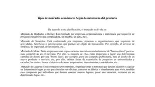 tipos de mercados económicos Según la naturaleza del producto
De acuerdo a esta clasificación, el mercado se divide en:
Mercado de Productos o Bienes: Está formado por empresas, organizaciones o individuos que requieren de
productos tangibles (una computadora, un mueble, un auto, etc.).
Mercado de Servicios: Está conformado por empresas, personas u organizaciones que requieren de
actividades, beneficios o satisfacciones que pueden ser objeto de transacción: Por ejemplo, el servicio de
limpieza, de seguridad, de lavandería, etc...
Mercado de Ideas: Tanto empresas como organizaciones necesitan constantemente de "buenas ideas" para ser
más competitivas en el mercado. Por ello, la mayoría de ellas están dispuestas a pagar una determinada
cantidad de dinero por una "buena idea", por ejemplo, para una campaña publicitaria, para el diseño de un
nuevo producto o servicio, etc, por ello, existen ferias de exposición de proyectos en universidades y
escuelas, las cuales, tienen el objetivo de atraer empresarios, inversionistas, caza-talentos, etc...
Mercado de Lugares: Está compuesto por empresas, organizaciones y personas que desean adquirir o alquilar
un determinado lugar, ya sea para instalar sus oficinas, construir su fábrica o simplemente para vivir, también
está compuesto por individuos que deseen conocer nuevos lugares, pasar una vacación, recrearse en un
determinado lugar, etc...
 
