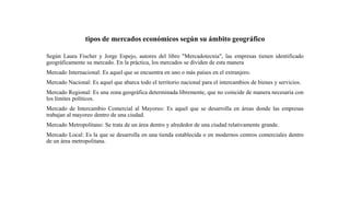 tipos de mercados económicos según su ámbito geográfico
Según Laura Fischer y Jorge Espejo, autores del libro "Mercadotecnia", las empresas tienen identificado
geográficamente su mercado. En la práctica, los mercados se dividen de esta manera
Mercado Internacional: Es aquel que se encuentra en uno o más países en el extranjero.
Mercado Nacional: Es aquel que abarca todo el territorio nacional para el intercambios de bienes y servicios.
Mercado Regional: Es una zona geográfica determinada libremente, que no coincide de manera necesaria con
los límites políticos.
Mercado de Intercambio Comercial al Mayoreo: Es aquel que se desarrolla en áreas donde las empresas
trabajan al mayoreo dentro de una ciudad.
Mercado Metropolitano: Se trata de un área dentro y alrededor de una ciudad relativamente grande.
Mercado Local: Es la que se desarrolla en una tienda establecida o en modernos centros comerciales dentro
de un área metropolitana.
 