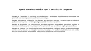 tipos de mercados económicos según la naturaleza del comprador
Mercado del Consumidor: En este tipo de mercado los bienes y servicios son adquiridos para un uso personal, por
ejemplo, la ama de casa que compra una lavadora para su hogar.
Mercado del Productor o Industrial: Está formado por individuos, empresas u organizaciones que adquieren
productos, materias primas y servicios para la producción de otros bienes y servicios.
Mercado del Revendedor: Está conformado por individuos, empresas u organizaciones que obtienen utilidades al
revender o rentar bienes y servicios, por ejemplo, los supermercados que revenden una amplia gama de productos.
Mercado del Gobierno: Está formado por las instituciones del gobierno o del sector público que adquieren bienes o
servicios para llevar a cabo sus principales funciones, por ejemplo, para la administración del estado, para brindar
servicios sociales (drenaje, pavimentación, limpieza, etc.), para mantener la seguridad y otros.
 