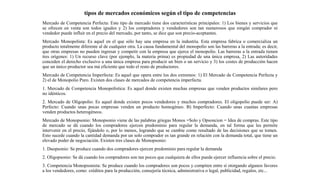 tipos de mercados económicos según el tipo de competencias
Mercado de Competencia Perfecta: Este tipo de mercado tiene dos características principales: 1) Los bienes y servicios que
se ofrecen en venta son todos iguales y 2) los compradores y vendedores son tan numerosos que ningún comprador ni
vendedor puede influir en el precio del mercado, por tanto, se dice que son precio-aceptantes.
Mercado Monopolista: Es aquel en el que sólo hay una empresa en la industria. Esta empresa fabrica o comercializa un
producto totalmente diferente al de cualquier otra. La causa fundamental del monopolio son las barreras a la entrada; es decir,
que otras empresas no pueden ingresar y competir con la empresa que ejerce el monopolio. Las barreras a la entrada tienen
tres orígenes: 1) Un recurso clave (por ejemplo, la materia prima) es propiedad de una única empresa, 2) Las autoridades
conceden el derecho exclusivo a una única empresa para producir un bien o un servicio y 3) los costes de producción hacen
que un único productor sea má eficiente que todo el resto de productores.
Mercado de Competencia Imperfecta: Es aquel que opera entre los dos extremos: 1) El Mercado de Competencia Perfecta y
2) el de Monopolio Puro. Existen dos clases de mercados de competencia imperfecta.
1. Mercado de Competencia Monopolística: Es aquel donde existen muchas empresas que venden productos similares pero
no idénticos.
2. Mercado de Oligopolio: Es aquel donde existen pocos vendedores y muchos compradores. El oligopolio puede ser: A)
Perfecto: Cuando unas pocas empresas venden un producto homogéneo. B) Imperfecto: Cuando unas cuantas empresas
venden productos heterogéneos.
Mercado de Monopsonio: Monopsonio viene de las palabras griegas Monos =Solo y Opsoncion = Idea de compras. Este tipo
de mercado se dá cuando los compradores ejercen predominio para regular la demanda, en tal forma que les permite
intervenir en el precio, fijándolo o, por lo menos, logrando que se cambie como resultado de las decisiones que se tomen.
Esto sucede cuando la cantidad demanda por un solo comprador es tan grande en relación con la demanda total, que tiene un
elevado poder de negociación. Existen tres clases de Monopsonio:
1. Duopsonio: Se produce cuando dos compradores ejercen predominio para regular la demanda
2. Oligopsonio: Se dá cuando los compradores son tan pocos que cualquiera de ellos puede ejercer influencia sobre el precio.
3. Competencia Monopsonista: Se produce cuando los compradores son pocos y compiten entre sí otorgando algunos favores
a los vendedores, como: créditos para la producción, consejería técnica, administrativa o legal, publicidad, regalos, etc...
 