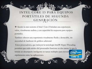Intel Core i3 para equipos portátiles de segunda generaciónSiendo la más reciente el Intel  Core i3 brindan una experiencia veloz, visualmente realista y con capacidad de respuesta para equipos portátiles.Tambien ofrecen una experiencia visualmente fluida y destacable, sin necesidad de hardware de gráficos adicional. Estos procesadores, que incluyen la tecnología Intel® Hyper-Threading  permiten que cada núcleo del procesador funcione en dos tareas, lo que le brinda un desempeño inteligente en tareas múltiples para moverse rápidamente entre las aplicaciones.