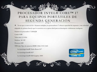 Procesador Intel® Core™ i7 para equipos portátiles de segunda generaciónYa sea que se tarte de hd o 3d,tareas multiples, los procesadores i7 ofrecen capacidad de respuesta y una velocidad adaptable de primera linea,lo que lo convierte en su opcion ideal para un desempeño visiblemente inteligente.Número de procesador i7-2820QM Caché 8 MB Veloc reloj 2,3 GHz Núcleos/ 4C/8T Procesos 45WTPD máx Tipo de memoria DDR3-1066/1333/1600       La tecnología Intel® Turbo Boost 2.0◊       La tecnología Intel® HTΔ       La tecnología Intel® HD Graphics 3000