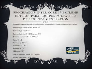 Procesador intel core i7 extreme edition para equipos portatiles de segunda generacionOfrece el procesador visiblemente inteligente mas rapido del mundo para equipos portatiles.La tecnología Intel® Turbo Boost 2.0◊La tecnología Intel® HTLa tecnología Intel® HD Graphics 3000 Número de procesador  i7-2920XM Caché -8 MB Veloc reloj  -2,5 GHz Núcleos/ 2,5 GHz Procesos 4C/8T TPD máx 55WTipo de memoria Intel® HD Graphics DDR3- 1066/1333/1600