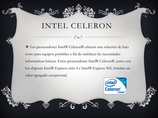 Intel celeronLos procesadores Intel® Celeron® ofrecen una solución de bajo costo para equipos portátiles a fin de satisfacer las necesidades informáticas básicas. Estos procesadores Intel® Celeron®, junto con los chipsets Intel® Express serie 4 e Intel® Express 965, brindan un valor agregado excepcional. 