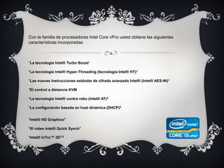 Con la familia de procesadores Intel Core vPro usted obtiene las siguientes características incorporadas*La tecnología Intel® Turbo Boost¹ *La tecnología Intel® Hyper-Threading (tecnología Intel® HT)² *Las nuevas instrucciones estándar de cifrado avanzado Intel® (Intel® AES-NI)³*El control a distancia KVM *La tecnología Intel® contra robo (Intel® AT)4*La configuración basada en host dinámica (DHCP)5*Intel® HD Graphics7 *El video Intel® Quick Synch7 *Intel® InTru™ 3D7,8