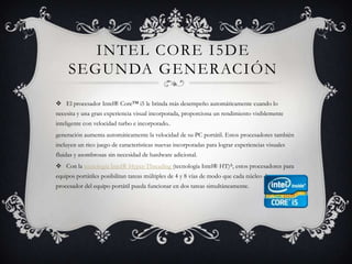 Intel Core i5de segunda generaciónEl procesador Intel® Core™ i5 le brinda más desempeño automáticamente cuando lo necesita y una gran experiencia visual incorporada, proporciona un rendimiento visiblemente inteligente con velocidad turbo e incorporado..generación aumenta automáticamente la velocidad de su PC portátil. Estos procesadores también incluyen un rico juego de características nuevas incorporadas para lograr experiencias visuales fluidas y asombrosas sin necesidad de hardware adicional.Con la tecnología Intel® Hyper-Threading (tecnología Intel® HT)Δ, estos procesadores para equipos portátiles posibilitan tareas múltiples de 4 y 8 vías de modo que cada núcleo de procesador del equipo portátil pueda funcionar en dos tareas simultáneamente. 