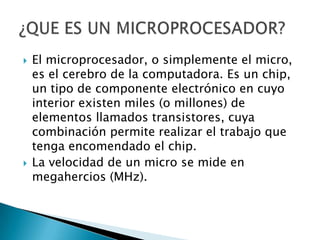 El microprocesador, o simplemente el micro, es el cerebro de la computadora. Es un chip, un tipo de componente electrónico en cuyo interior existen miles (o millones) de elementos llamados transistores, cuya combinación permite realizar el trabajo que tenga encomendado el chip.,[object Object],La velocidad de un micro se mide en megahercios (MHz).,[object Object],¿QUE ES UN MICROPROCESADOR?,[object Object]