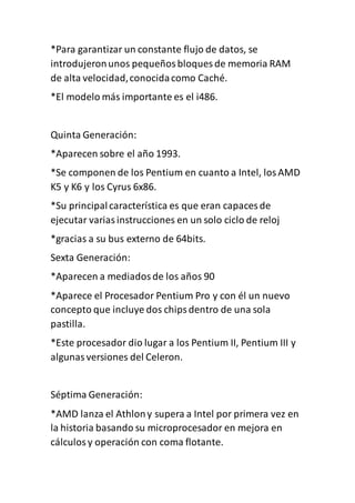 *Para garantizar un constante flujo de datos, se
introdujeronunos pequeñosbloques de memoria RAM
de alta velocidad,conocidacomo Caché.
*El modelo más importante es el i486.
Quinta Generación:
*Aparecen sobre el año 1993.
*Se componen de los Pentium en cuanto a Intel, losAMD
K5 y K6 y los Cyrus 6x86.
*Su principalcaracterística es que eran capaces de
ejecutar variasinstrucciones en un solo ciclo de reloj
*gracias a su bus externo de 64bits.
Sexta Generación:
*Aparecen a mediadosde los años 90
*Aparece el Procesador Pentium Pro y con él un nuevo
concepto que incluye dos chipsdentro de una sola
pastilla.
*Este procesador dio lugar a los Pentium II, Pentium III y
algunasversiones del Celeron.
Séptima Generación:
*AMD lanza el Athlony supera a Intel por primera vez en
la historia basando su microprocesador en mejora en
cálculosy operación con coma flotante.
 